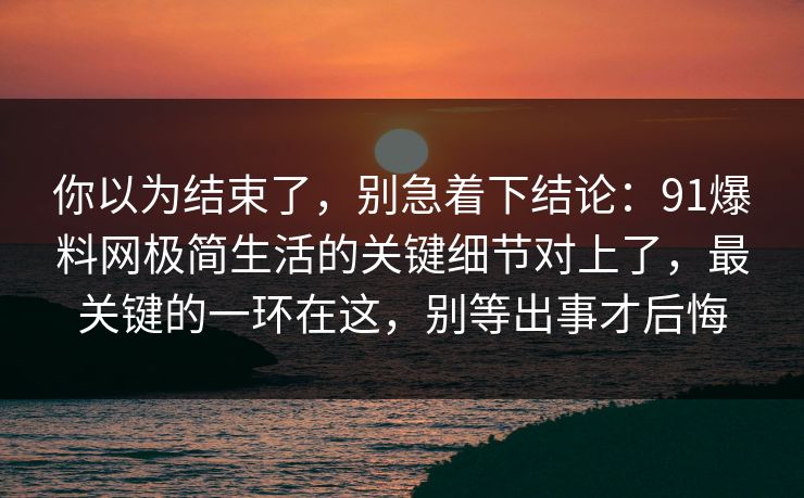 你以为结束了，别急着下结论：91爆料网极简生活的关键细节对上了，最关键的一环在这，别等出事才后悔