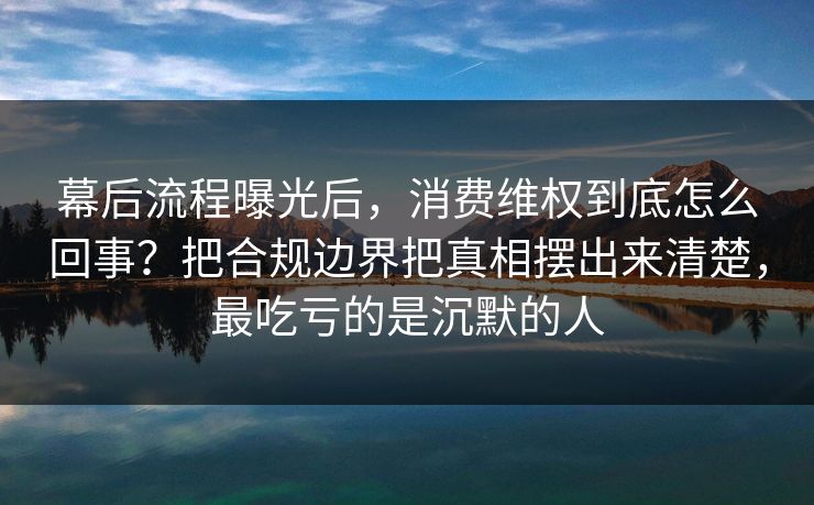幕后流程曝光后，消费维权到底怎么回事？把合规边界把真相摆出来清楚，最吃亏的是沉默的人