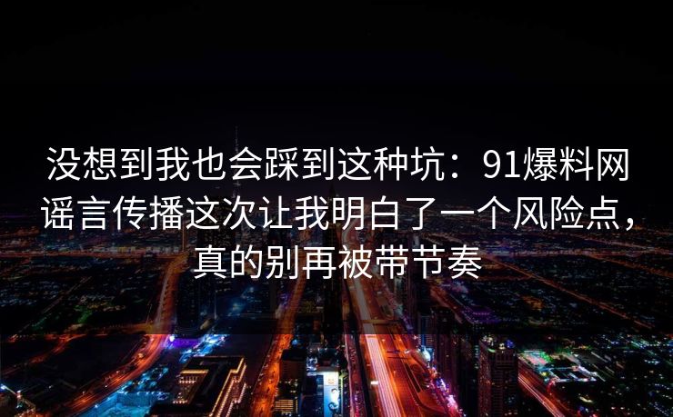没想到我也会踩到这种坑：91爆料网谣言传播这次让我明白了一个风险点，真的别再被带节奏